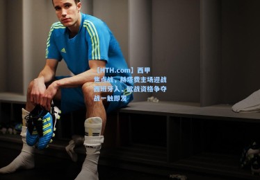 【HTH.com】西甲焦点战，赫塔费主场迎战西班牙人，欧战资格争夺战一触即发