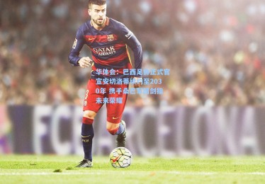 华体会：巴西足协正式官宣安切洛蒂续约至2030年 携手桑巴军团剑指未来荣耀