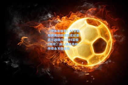 【华体会体育】41岁勒布朗再创四项历史纪录！近三战场均29分8篮板8助攻，湖人媒体高呼，传奇永不该退役