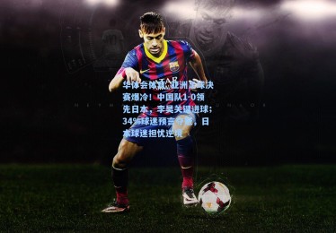 华体会体育_亚洲足球决赛爆冷！中国队1-0领先日本，李昊关键进球；34%球迷预言夺冠，日本球迷担忧逆境