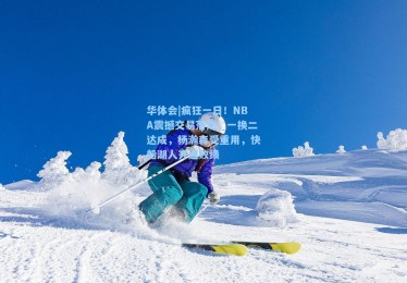 华体会|疯狂一日！NBA震撼交易落定，一换二达成，杨瀚森受重用，快船湖人齐遭败绩