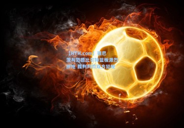 【HTH.com】祖巴茨与范德比尔特篮板激烈拼抢 裁判判罚双方犯规