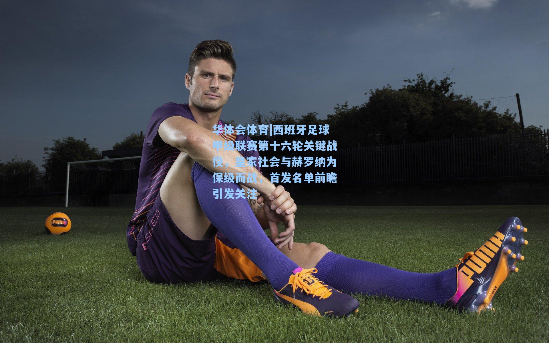 西班牙足球甲级联赛第十六轮关键战役，皇家社会与赫罗纳为保级而战，首发名单前瞻引发关注